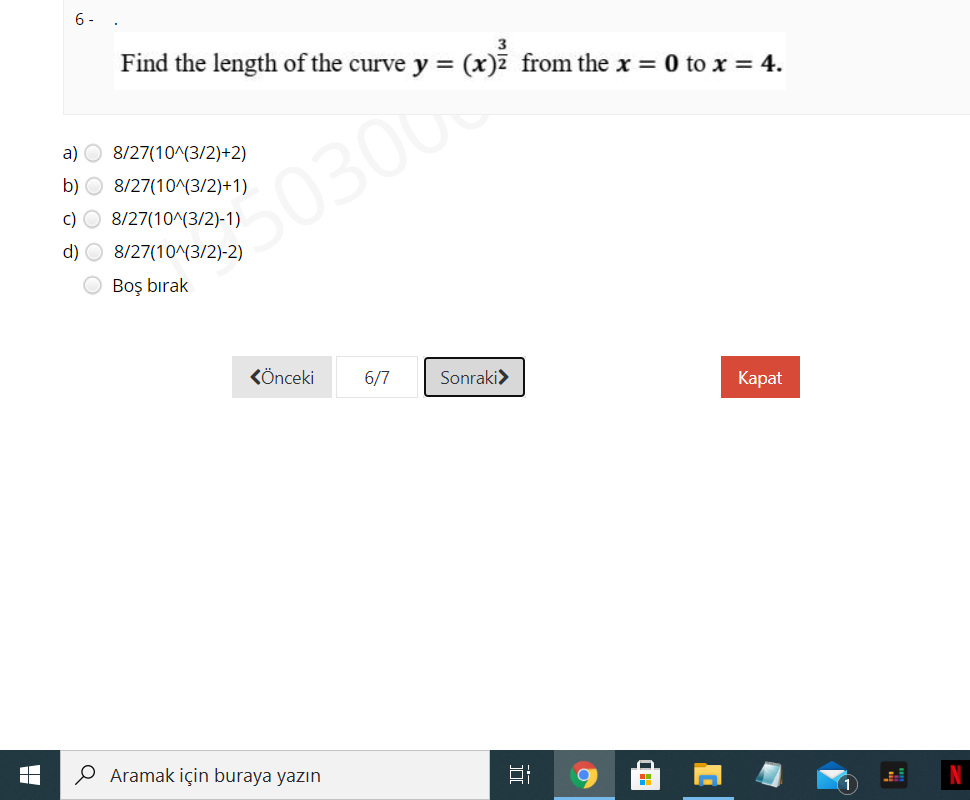 6- .
Find the length of the curve y = (x)7 from the x = 0 to x = 4.
3
a) O 8/27(10^(3/2)+2)
b) O 8/27(10^(3/2)+1)
c) O 8/27(10^(3/2)-1)
50300
d) O 8/27(10^(3/2)-2)
O Boş bırak
KÖnceki
6/7
Sonraki>
Каpat
O Aramak için buraya yazın
