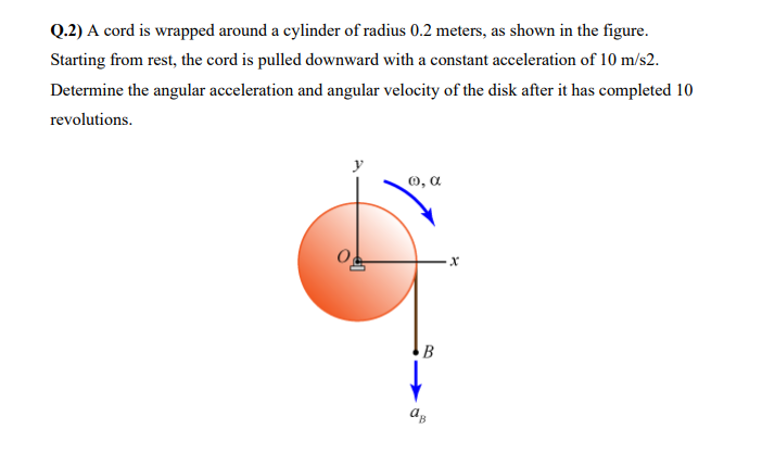 Q.2) A cord is wrapped around a cylinder of radius 0.2 meters, as shown in the figure.
Starting from rest, the cord is pulled downward with a constant acceleration of 10 m/s2.
Determine the angular acceleration and angular velocity of the disk after it has completed 10
revolutions.
O, a
B

