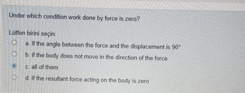 Under which condition work done by force is zero?
Lutfen birini seçin
a. if the angle between the force and the displacement is 90°
b. if the body does not move in the direction of the force
C all of them
d if the resultant force acting on the body is zero
