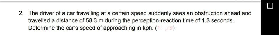 2. The driver of a car travelling at a certain speed suddenly sees an obstruction ahead and
travelled a distance of 58.3 m during the perception-reaction time of 1.3 seconds.
Determine the car's speed of approaching in kph. (1 pts)
