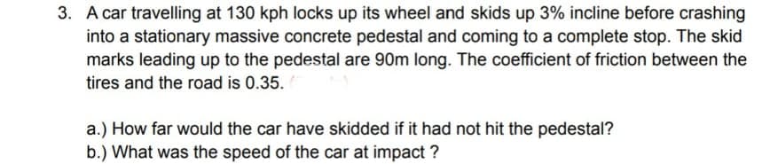 3. A car travelling at 130 kph locks up its wheel and skids up 3% incline before crashing
into a stationary massive concrete pedestal and coming to a complete stop. The skid
marks leading up to the pedestal are 90m long. The coefficient of friction between the
tires and the road is 0.35.
a.) How far would the car have skidded if it had not hit the pedestal?
b.) What was the speed of the car at impact ?
