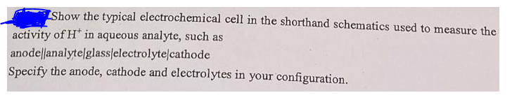 Show the typical electrochemical cell in the shorthand schematics used to measure the
activity of H* in aqueous analyte, such as
anode||analytelglasslelectrolytelcathode
Specify the anode, cathode and electrolytes in your configuration.
