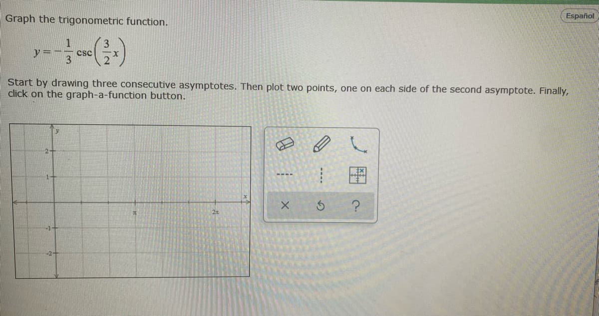 Graph the trigonometric function.
Español
3
y=-
csc
3
Start by drawing three consecutive asymptotes. Then plot two points, one on each side of the second asymptote. Finally,
click on the graph-a-function button.
y
图
----
