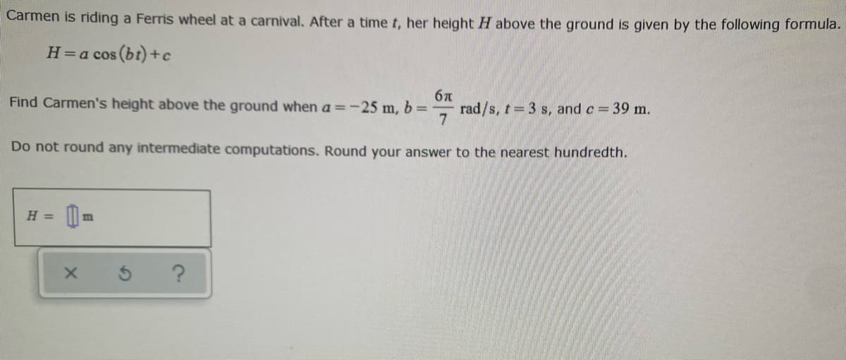Carmen is riding a Ferris wheel at a carnival. After a time t, her height H above the ground is given by the following formula.
H=a cos (bt) +c
6n
rad/s, t 3 s, and c 39 m.
7.
Find Carmen's height above the ground when a =-25 m, b =
Do not round any intermediate computations. Round your answer to the nearest hundredth.
H =
