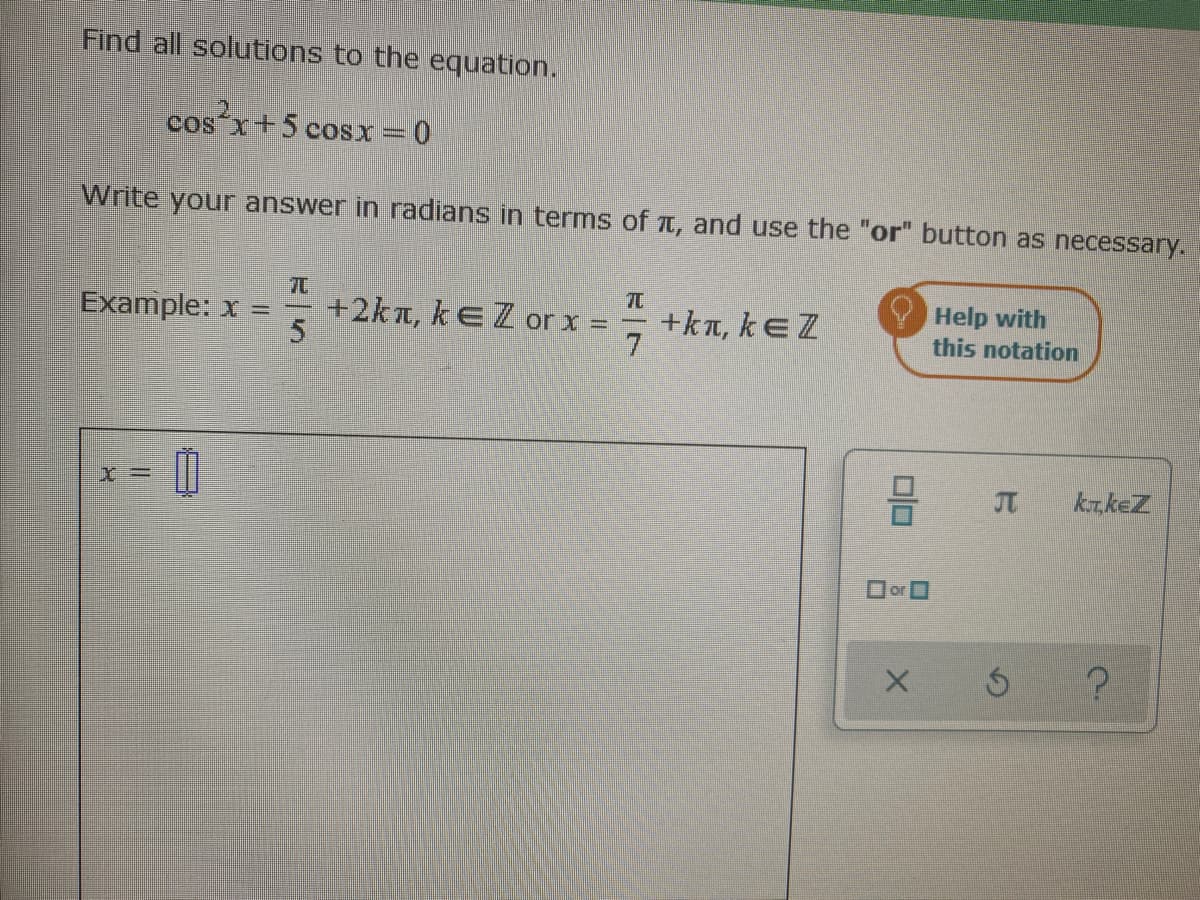 Find all solutions to the equation.
cos x+5 cosx=0
Write your answer in radians in terms of t, and use the "or" button as necessary.
+2kn, kEZ or x =
5
= +ka, keZ
7.
Help with
this notation
Example: x =
krkeZ
orO
