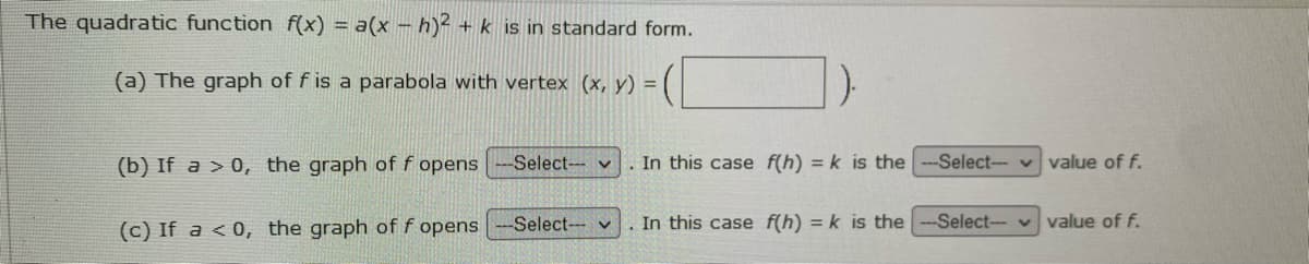 The quadratic function f(x) = a(x – h)² + k is in standard form.
(a) The graph of f is a parabola with vertex (x, y) =
(b) If a > 0, the graph of f opens
-Select v
.In this case f(h) = k is the
-Select- v value of f.
(c) If a < 0, the graph of f opens
Select- v
In this case f(h) = k is the
Select vvalue of f.
