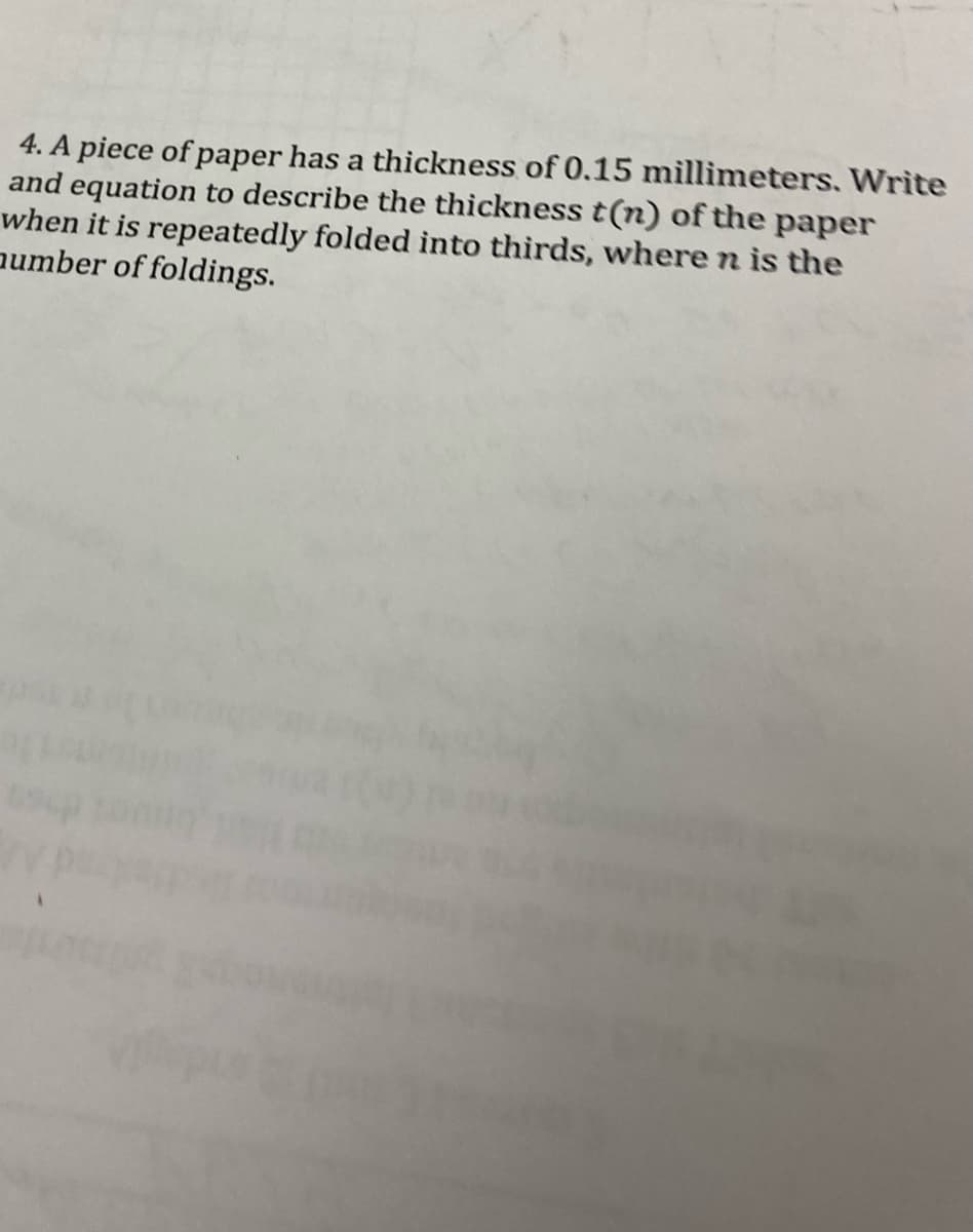 4. A piece of paper has a thickness of 0.15 millimeters. Write
and equation to describe the thickness t(n) of the paper
when it is repeatedly folded into thirds, where n is the
aumber of foldings.
