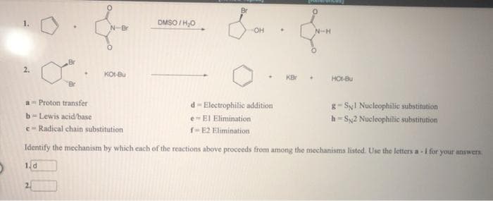 Br
DMSO /H,O
N-Br
он
N-H
Br
KO-Bu
KBr
HOt-Bu
d- Electrophilic addition
a- Proton transfer
g- SyI Nucleophilic substitution
h- Sy2 Nucleophilic substitution
b- Lewis acid/base
e-EI Elimination
e- Radical chain substitution
r-E2 Elimination
Identify the mechanism by which each of the reactions above proceeds from among the mechanisms listed. Use the letters a - I for your answers.
1d
2.
2.
