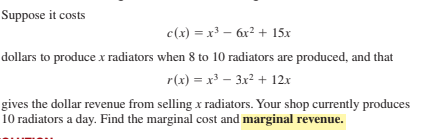 Suppose it costs
c(x) = x³ – 6x? + 15x
dollars to produce x radiators when 8 to 10 radiators are produced, and that
r(x) = x – 3x2 + 12x
gives the dollar revenue from selling x radiators. Your shop currently produces
10 radiators a day. Find the marginal cost and marginal revenue.

