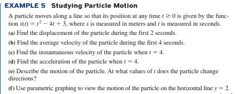 EXAMPLE 5 Studying Particle Motion
A particle moves along a line so that its position at any time tz 0 is given by the func-
tion s(t) = r – 41 + 3, where s is measured in meters and t is measured in seconds.
(a) Find the displacement of the particle during the first 2 seconds.
(b) Find the average velocity of the particle during the first 4 seconds.
(e) Find the instantaneous velocity of the particle when t = 4.
(d) Find the acceleration of the particle when 1 = 4.
(e) Describe the motion of the particle. At what values of t does the particle change
directions?
(1) Use parametric graphing to view the motion of the particle on the horizontal line y = 2.
