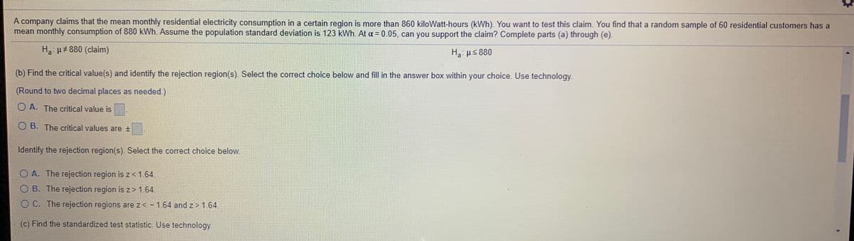 A company claims that the mean monthly residential electricity consumption in a certain region is more than 860 kiloWatt-hours (kWh). You want to test this claim. You find that a random sample of 60 residential customers has a
mean monthly consumption of 880 kWh. Assume the population standard deviation is 123 kWh. At a = 0.05, can you support the claim? Complete parts (a) through (e).
H µ#880 (claim)
H3: us 880
(b) Find the critical value(s) and identify the rejection region(s). Select the correct choice below and fill in the answer box within your choice. Use technology.
(Round to two decimal places as needed.)
O A. The critical value is
O B. The critical values are +
Identify the rejection region(s). Select the correct choice below.
O A. The rejection region is z <1.64.
O B. The rejection region is z> 1.64.
O C. The rejection regions are z< - 1.64 and z > 1.64.
(c) Find the standardized test statistic. Use technology.
