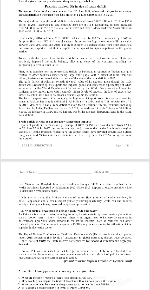 Read the given case study and answer the questions given below,
Pakistan ranked 8th in size of trade deficit
The tenure of the previous government, from 2013 to 2018, witnessed a skyrocketing current
account deficit as it increased from $2.5 billion in FY13 to $18.9 billion in FY18.
The major driver was the trade deficit, which widened from $19.2 billion in 2012 to $35.6
billion in 2017, according to data extracted from the ITC's Trademap.org. Imports increased
from $43.8 billion in 2012 to S57.4 billion in 2017 and exports decreased from S24.6 billion in
2012 to $21.9 billion in 2017.
Between July 2014 and June 2015, REER had increased by 8.83%. It increased by 5.54% in
the prior fiscal year, FY14. In simpler terms, the rupee was kept above its equilibrium value
between June 2013 and June 2018, making it cheaper to purchase gaods from other countries.
Furthermore, exporters lost their competitiveness against foreign competitors in the global
market.
Today, with the rupee closer to its equilibrium value, exports have increased. This has
positively impacted the trade balance, alleviating some of the concerns regarding the
burgeoning current account deficit.
First, let us examine how the severe trade deficit for Pakistan, as reported by Trademap.org, is
relative to other countries experiencing large trade gaps. With a deficit of more than $35
billion, Pakistan was ranked eighth in terms of the size of the trade deficit in 2017.
The trade deficit of Pakistan exceeds the total value of its exports. Even though the trade
deficit was skyrocketing, the exports and imports (goods and services) as a percentage of GDP,
as reported in the World Development Indicators by the World Bank, was the lowest for
Pakistan in the region. Even with relatively higher levels of imports, the lack of exports has
turned Pakistan into a relatively closed economy within the region.
The lack of export growth to accompany the high rate of import growth is a serious cause for
concern. Pakistan had a trade deficit of $13.9 billion with China and $6.7 billion with the UAE
in 2017. Moreover, it had a trade deficit of more than $1 billiom with nine countries including
Saudi Arabia, India, Thailand and Japan. In 2013, the trade deficit with China was $4 billion.
Hence, the increase in CPEC-related imports was by far the most important factor in the rising
trade deficit.
Trade deficit shrinks as exports grow faster than imports
Exports of goxds and services as a percentage of GDP for Pakistan have declined from 12.4%
in 2012 to 8.2% in 2017, the lowest amongst major economies in the South Asian region.
Exports of textile products, which have the largest share, have hovered around $13 billion.
Bangladesh and Vietnam increased their textile exports by more than 70% during the same
time period.
PART II- SUBJECTIVE
Page 4 of 6
Student Name:
Student ID:
Both Vietnam and Bangladesh imported textile machinery at 145% more value than that for the
textile machinery imported by Pakistan in 2017. Since 2010, imports of textile machinery into
Pakistan have remained stagnant.
It is important to note that Pakistan was one of the top five importers of textile machinery in
2005. Bangladesh and Vietnam import primarily knitting machinery, while Pakistan imports
mostly spinning machinery involved in upstream production.
'Fourth industrial revolution to reshape govt, trade and health'
As Pakistan is a large cotton-producing country, investments in upstream textile production,
such as cotton yam, is likely. However, there is an urgent need to increase investments in
downstream high value-added exports in the textile industry, such as garments and other
finished products. The increase in exports in FY18 was primarily due to the utilisation of idle
capacity in the textile sector.
The United Nations Conference on Trade and Development's (Unctad) trade and development
report 2018 predicts higher levels of uncertainty in global trade may disrupt trade volumes.
Higher levels of tariffs are likely to have consequences for income distribution and aggregate
demand.
However, Pakistan can seek to attract foreign investment that is likely to be relocated from
such countries. In summary, the government must adopt the right set of policies to attract
investment and tackle the current account deficit.
(Published by the Express Tribune, 29 October, 2018)
Answer the following questions after reading the case given above,
A. What are the likely reasons of large trade deficit in Pakistan?
B. How would you compare the trade of Pakistan with other countries in the region?
C. What measures can be taken by the government to correct the trade deficit?
D. Is Pakistan a closed economy in terms of trade? Comment
