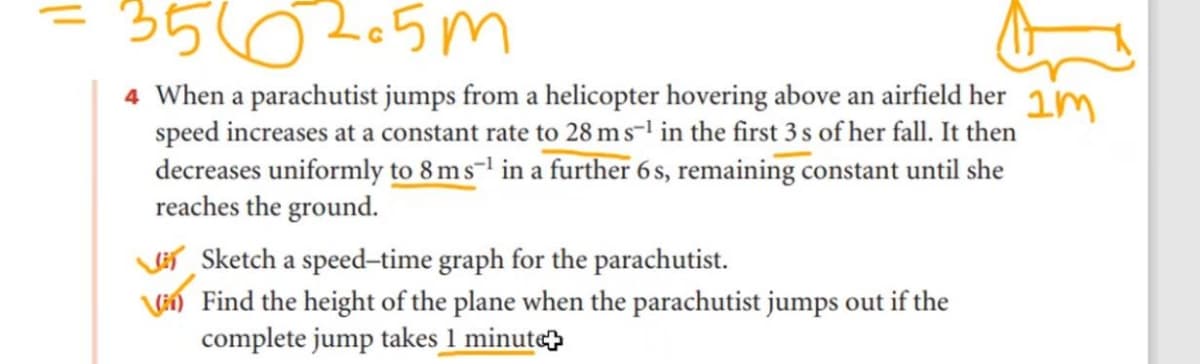 3562-5m
4 When a parachutist jumps from a helicopter hovering above an airfield her 1m
speed increases at a constant rate to 28 ms-l in the first 3 s of her fall. It then
decreases uniformly to 8 m s-1 in a further 6s, remaining constant until she
reaches the ground.
Veí Sketch a speed-time graph for the parachutist.
Vi) Find the height of the plane when the parachutist jumps out if the
complete jump takes 1 minut«
