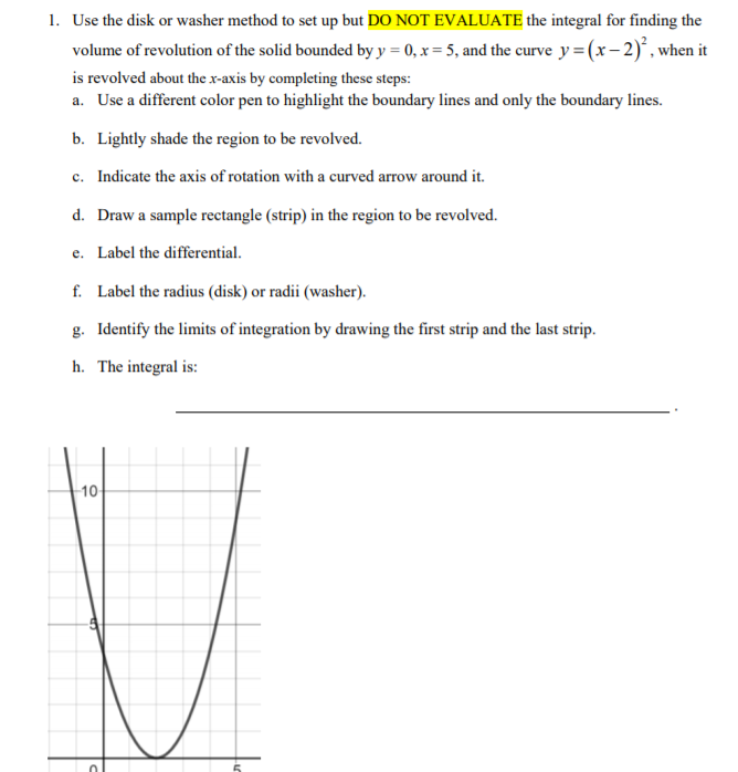 1. Use the disk or washer method to set up but DO NOT EVALUATE the integral for finding the
volume of revolution of the solid bounded by y = 0, x = 5, and the curve y=(x-2)°, when it
is revolved about the x-axis by completing these steps:
a. Use a different color pen to highlight the boundary lines and only the boundary lines.
b. Lightly shade the region to be revolved.
c. Indicate the axis of rotation with a curved arrow around it.
d. Draw a sample rectangle (strip) in the region to be revolved.
e. Label the differential.
f. Label the radius (disk) or radii (washer).
g. Identify the limits of integration by drawing the first strip and the last strip.
h. The integral is:
10
