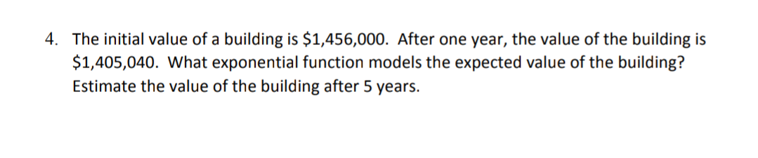 4. The initial value of a building is $1,456,000. After one year, the value of the building is
$1,405,040. What exponential function models the expected value of the building?
Estimate the value of the building after 5 years.
