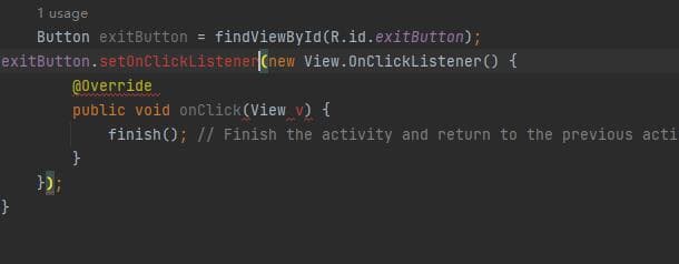 usage
Button exitButton = findViewById(R.id.exitButton);
exitButton.setOnClickListener(new View.OnClickListener() {
}
});
@Override
public void onClick(View v) {
finish(); // Finish the activity and return to the previous acti
}