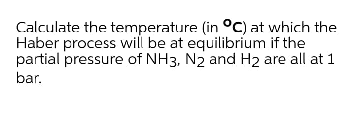 Calculate the temperature (in °C) at which the
Haber process will be at equilibrium if the
partial pressure of NH3, N2 and H2 are all at 1
bar.
