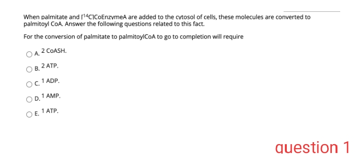 When palmitate and [14CICoEnzymeA are added to the cytosol of cells, these molecules are converted to
palmitoyl CoA. Answer the following questions related to this fact.
For the conversion of palmitate to palmitoylCoA to go to completion will require
A, 2 COASH.
В. 2 АТР.
c. 1 ADP.
1 AMP.
OE.
1 ATP.
question 1
