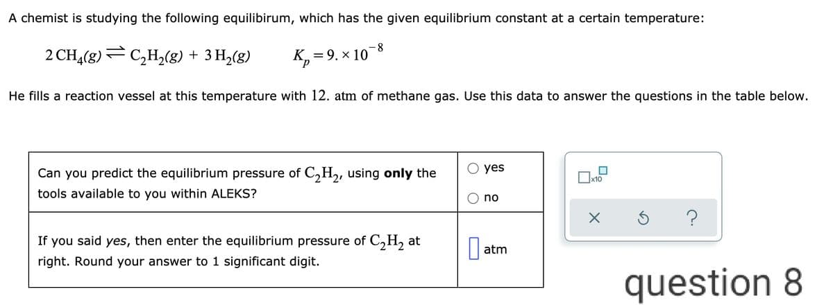 A chemist is studying the following equilibirum, which has the given equilibrium constant at a certain temperature:
8.
2 CH,(8) — с,н,(8) + 3 H,(g)
F C,H2(g) + 3 H,(g)
К, 3D 9. х 10
He fills a reaction vessel at this temperature with 12. atm of methane gas. Use this data to answer the questions in the table below.
yes
Can you predict the equilibrium pressure of C,H,, using only the
x10
tools available to you within ALEKS?
no
If you said yes, then enter the equilibrium pressure of C,H, at
atm
right. Round your answer to 1 significant digit.
question 8
