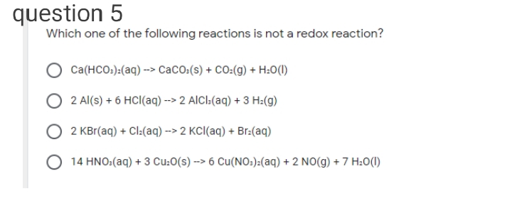 question 5
Which one of the following reactions is not a redox reaction?
Ca(HCO:):(aq) --> CaCO:(s) + CO:(g) + H:0(1)
2 Al(s) + 6 HCl(aq) --> 2 AICI:(aq) + 3 H:(g)
2 KBr(aq) + Cl:(aq) --> 2 KCI(aq) + Br:(aq)
O 14 HNO:(aq) + 3 Cu:O(s) --> 6 Cu(NO:):(aq) + 2 NO(g) + 7 H:O(1)
