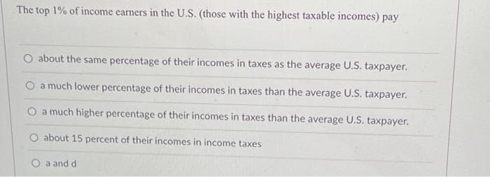 The top 1% of income earners in the U.S. (those with the highest taxable incomes) pay
O about the same percentage of their incomes in taxes as the average U.S. taxpayer.
a much lower percentage of their incomes in taxes than the average U.S. taxpayer.
O a much higher percentage of their incomes in taxes than the average U.S. taxpayer.
O about 15 percent of their incomes in income taxes
O a and d
