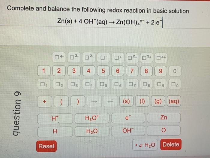 Complete and balance the following redox reaction in basic solution
Zn(s) + 4 OH (aq) Zn(OH), +2 e
04-
02
04+
1
4.
6.
8
9.
02
(s)
(1)
(g) (aq)
H*
H30*
e
Zn
H
H20
OH
Reset
• z H20
Delete
7.
LO
3.
question 9
