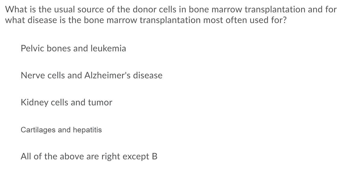 What is the usual source of the donor cells in bone marrow transplantation and for
what disease is the bone marrow transplantation most often used for?
Pelvic bones and leukemia
Nerve cells and Alzheimer's disease
Kidney cells and tumor
Cartilages and hepatitis
All of the above are right except B
