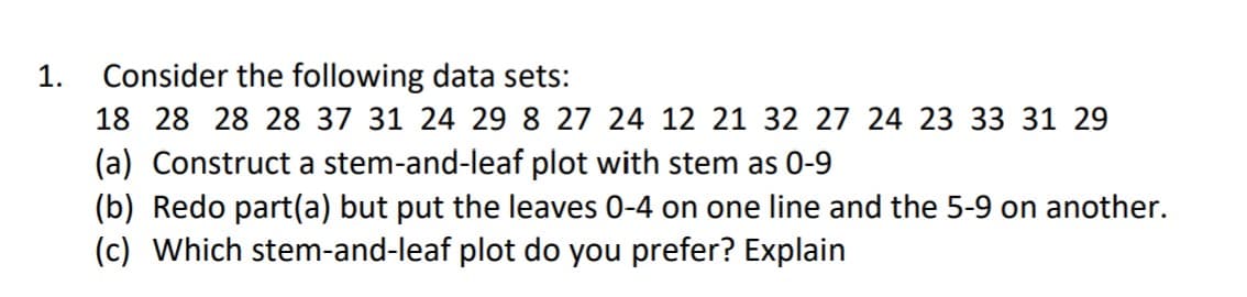 1.
Consider the following data sets:
18 28 28 28 37 31 24 29 8 27 24 12 21 32 27 24 23 33 31 29
(a) Construct a stem-and-leaf plot with stem as 0-9
(b) Redo part(a) but put the leaves 0-4 on one line and the 5-9 on another.
(c) Which stem-and-leaf plot do you prefer? Explain

