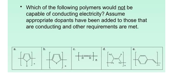 • Which of the following polymers would not be
capable of conducting electricity? Assume
appropriate dopants have been added to those that
are conducting and other requirements are met.
a.
C.
