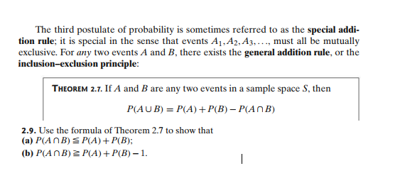The third postulate of probability is sometimes referred to as the special addi-
tion rule; it is special in the sense that events A₁, A2, A3,..., must all be mutually
exclusive. For any two events A and B, there exists the general addition rule, or the
inclusion-exclusion principle:
THEOREM 2.7. If A and B are any two events in a sample space S, then
P(AUB) = P(A) + P(B) - P(ANB)
2.9. Use the formula of Theorem 2.7 to show that
(a) P(ANB) ≤ P(A) + P(B);
(b) P(ANB) = P(A) + P(B) - 1.
|