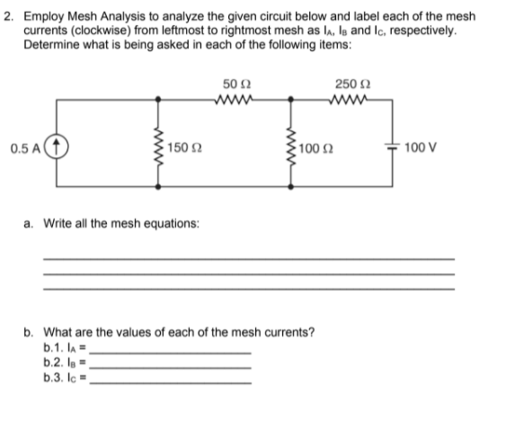 2. Employ Mesh Analysis to analyze the given circuit below and label each of the mesh
currents (clockwise) from leftmost to rightmost mesh as l,, Is and Ic, respectively.
Determine what is being asked in each of the following items:
50 2
250 2
www
www
0.5 A
150 2
100 2
100 V
a. Write all the mesh equations:
b. What are the values of each of the mesh currents?
b.1. lA =.
b.2. la =.
b.3. lc =.
ww
www
