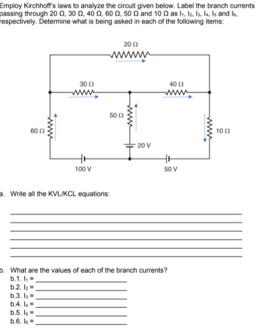 Employ Kirchhoff's laws to analyze the circuit given below. Label the branch currents
passing through 20 Ω, 30 Ω, 40Ω, 60 Ω, 50 Ω and 10 Ω as l1, b, b, 4, Is and l6,
respectively. Determine what is being asked in each of the following items:
202
wwww
30 2
40 Ω
www
50N
60 2
10 2
20 V
100 V
50 V
a. Write all the KVL/KCL equations:
b. What are the values of each of the branch currents?
b.1. I, =
b.2. I2 =
b.3. I =
b.4. la =
b.5. Is =
b.6. le =
ww
