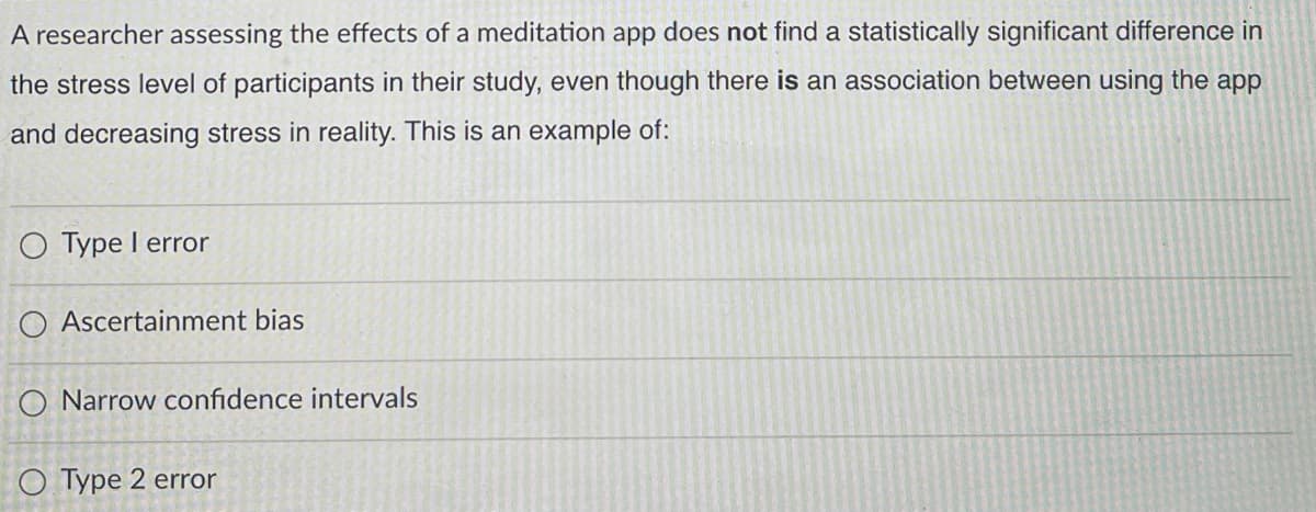 A researcher assessing the effects of a meditation app does not find a statistically significant difference in
the stress level of participants in their study, even though there is an association between using the app
and decreasing stress in reality. This is an example of:
O Type I error
O Ascertainment bias
O Narrow confidence intervals
O Type 2 error