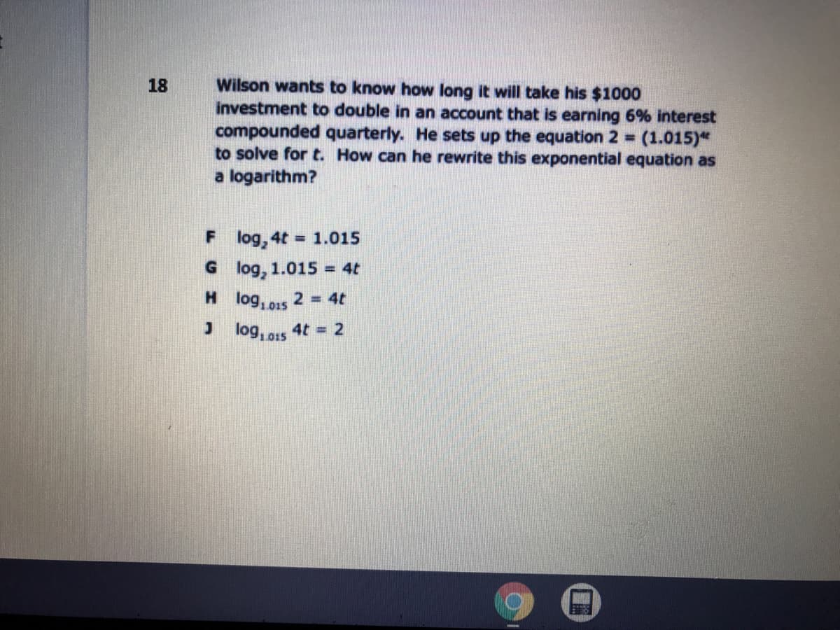 Wilson wants to know how long it will take his $1000
investment to double in an account that is earning 6% interest
compounded quarterly. He sets up the equation 2 (1.015)*
to solve for t. How can he rewrite this exponential equation as
a logarithm?
18
%3D
F log, 4t
= 1.015
G log, 1.015 = 4t
H log, 015
2 4t
J log, s 4t = 2
L015
