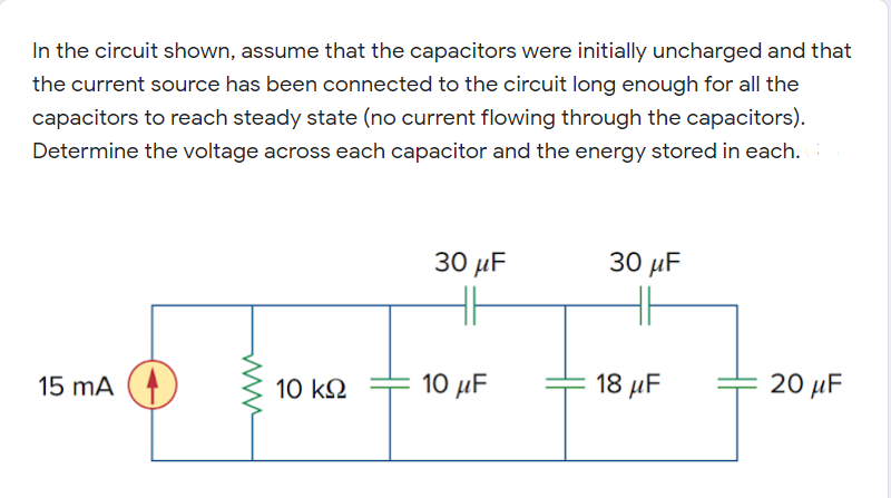 In the circuit shown, assume that the capacitors were initially uncharged and that
the current source has been connected to the circuit long enough for all the
capacitors to reach steady state (no current flowing through the capacitors).
Determine the voltage across each capacitor and the energy stored in each.
30 μ
30 μ
15 mA (4
10 µF
18 μ
20 µF
10 k2
