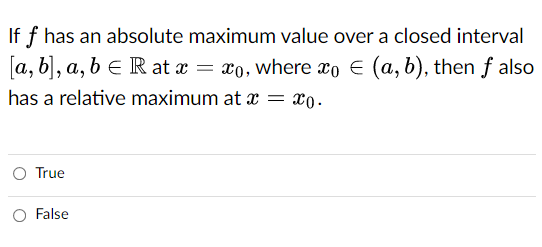 If f has an absolute maximum value over a closed interval
[a, b], a, b e R at x = x0, where xo € (a, b), then f also
has a relative maximum at x =
x0.
O True
O False
