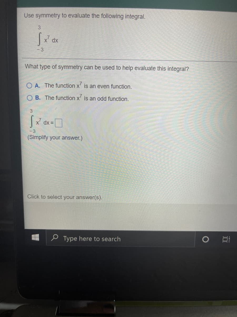 Use symmetry to evaluate the following integral.
3
x dx
-3
What type of symmetry can be used to help evaluate this integral?
A. The function x' is an even function.
O B. The function x' is an odd function.
3.
dx =
(Simplify your answer.)
Click to select your answer(s).
e Type here to search
