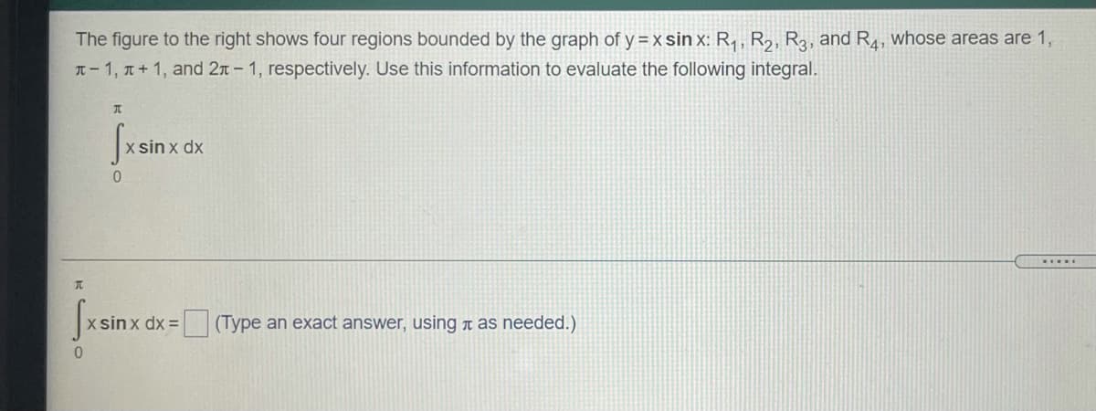 The figure to the right shows four regions bounded by the graph of y = x sin x: R, , R2, R3, and R4, whose areas are 1,
T-1, T+ 1, and 2n- 1, respectively. Use this information to evaluate the following integral.
sin x dx
.....
Sxsin:
x sinx dx =
(Type an exact answer, using t as needed.)
