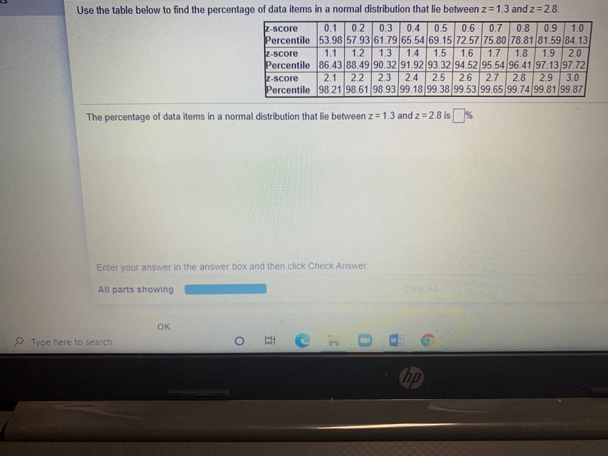 Use the table below to find the percentage of data items in a normal distribution that lie between z = 1.3 and z = 2.8.
0.2
0.7 | 0.8
0.4
0.5
Percentile 53.98 57.93 61.79 65.54 69.15 72.57 75.80 78.81 81.59 84.13
z-score
0.1
0.3
0.6
0.9
1.0
1.7
2.0
1.4
Percentile 86.43 88.49 90.32 91.92 93.32 94.52 95.54 96.41 97.13 97.72
2.5
Z-score
1.1
1.2
1.3
1.5
1.6
1.8
1.9
z-score
2.1
2.2
2.3
2.4
2.6
2.7
2.8
2.9
3.0
Percentile 98.21 98.61 98.93 99.18 99.38 99.53 99.65 99.74 99.81 99.87
The percentage of data items in a normal distribution that lie between z = 1.3 and z = 2.8 is
%.
Enter your answer in the answer box and then click Check Answer.
All parts showing
Clear All
OK
Type here to search
hp
