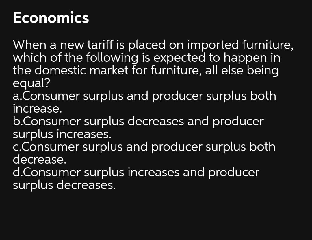 Economics
When a new tariff is placed on imported furniture,
which of the following is expected to happen in
the domestic market for furniture, all else being
equal?
a.Consumer surplus and producer surplus both
increase.
b.Consumer surplus decreases and producer
surplus increases.
c.Consumer surplus and producer surplus both
decrease.
d.Consumer surplus increases and producer
surplus decreases.
