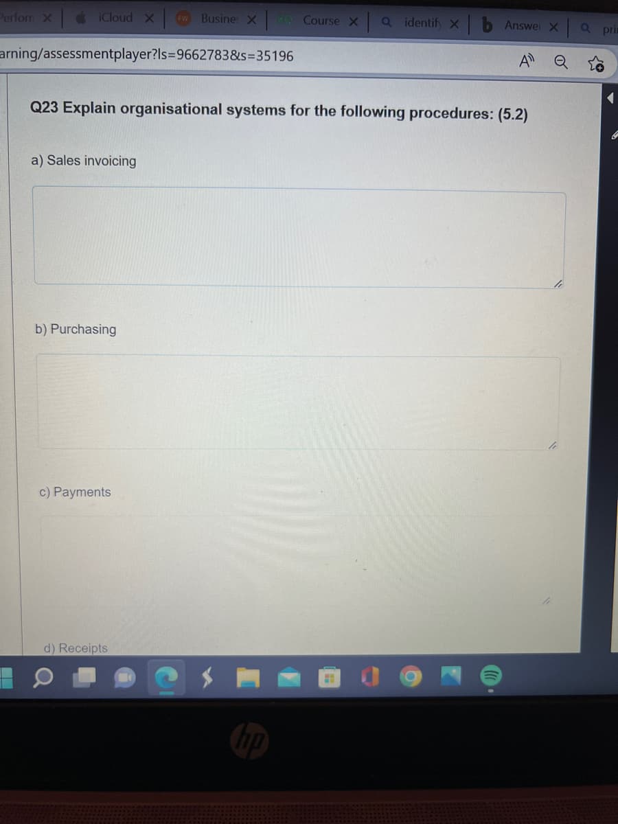 Perforn X
iCloud Xw Busine: x EQ Course x Q identify xb Answer X
arning/assessmentplayer?ls=9662783&s=35196
Q23 Explain organisational systems for the following procedures: (5.2)
a) Sales invoicing
b) Purchasing
c) Payments
d) Receipts
o
Q pri
{+