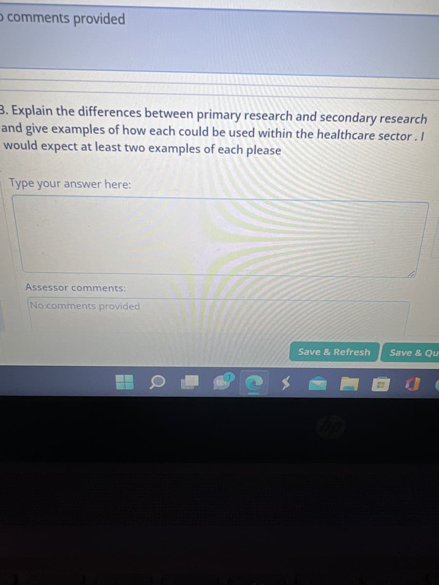 O comments provided
3. Explain the differences between primary research and secondary research
and give examples of how each could be used within the healthcare sector. I
would expect at least two examples of each please
Type your answer here:
Assessor comments:
No comments provided
Save & Refresh
Save & Qu