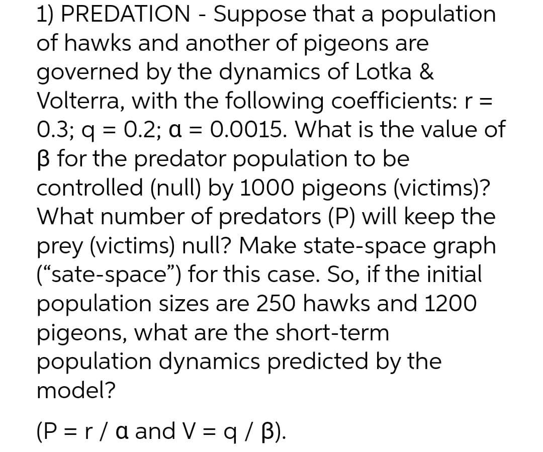 1) PREDATION - Suppose that a population
of hawks and another of pigeons are
governed by the dynamics of Lotka &
Volterra, with the following coefficients: r =
0.3; q = 0.2; a = 0.0015. What is the value of
B for the predator population to be
controlled (null) by 1000 pigeons (victims)?
What number of predators (P) will keep the
prey (victims) null? Make state-space graph
("sate-space") for this case. So, if the initial
population sizes are 250 hawks and 1200
pigeons, what are the short-term
population dynamics predicted by the
model?
а 3D
(P = r /a and V = q / B).
%3D
