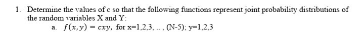 1. Determine the values of c so that the following functions represent joint probability distributions of
the random variables X and Y:
a. f(x,y) = cxy, for x=1,2,3, .. , (N-5); y=1,2,3
