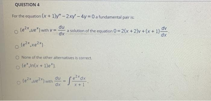 o le?",xe2*).
QUESTION 4
For the equation (x+ 1)y" -2xy'- 4y = 0 a fundamental pair is:
du
o (e2x,ue*) with V =
a solution of the equation 0= 2(x +2)v + (x+ 1)-
dx
dv
dx
o le?x
O None of the other alternatives is correct.
(e",In(x + 1)e*).
o le?
du
ue2) with
dx
%3D
x +1
