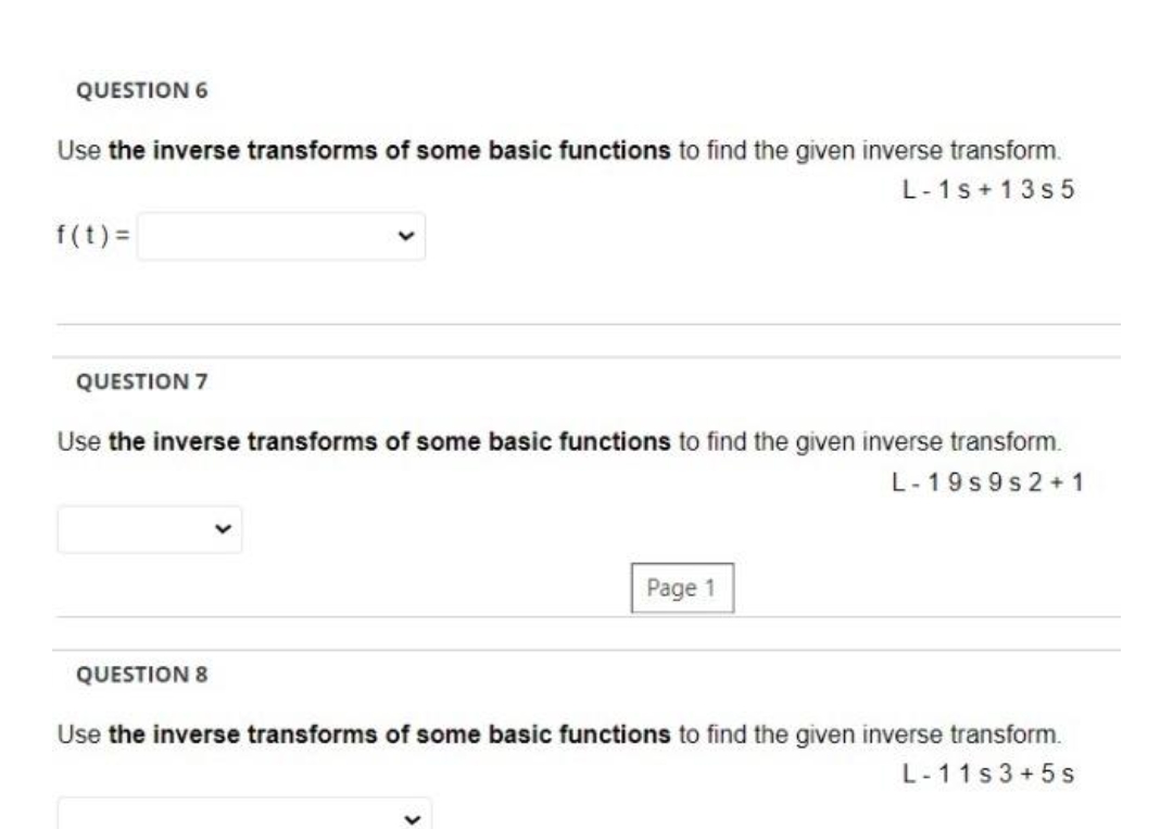 QUESTION 6
Use the inverse transforms of some basic functions to find the given inverse transform.
L-1s +13s5
f(t)=
QUESTION 7
Use the inverse transforms of some basic functions to find the given inverse transform.
QUESTION 8
Page 1
L-19s9s 2+1
Use the inverse transforms of some basic functions to find the given inverse transform.
L-11s3+5s