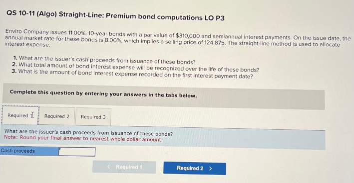 QS 10-11 (Algo) Straight-Line: Premium bond computations LO P3
Enviro Company issues 11.00 %, 10-year bonds with a par value of $310,000 and semiannual interest payments. On the issue date, the
annual market rate for these bonds is 8.00 %, which implies a selling price of 124.875. The straight-line method is used to allocate
interest expense.
1. What are the issuer's cash proceeds from issuance of these bonds?
2. What total amount of bond interest expense will be recognized over the life of these bonds?
3. What is the amount of bond interest expense recorded on the first interest payment date?
Complete this question by entering your answers in the tabs below.
Required I
What are the issuer's cash proceeds from issuance of these bonds?
Note: Round your final answer to nearest whole dollar amount.
Cash proceeds
Required 2 Required 3
< Required 1
Required 2 >