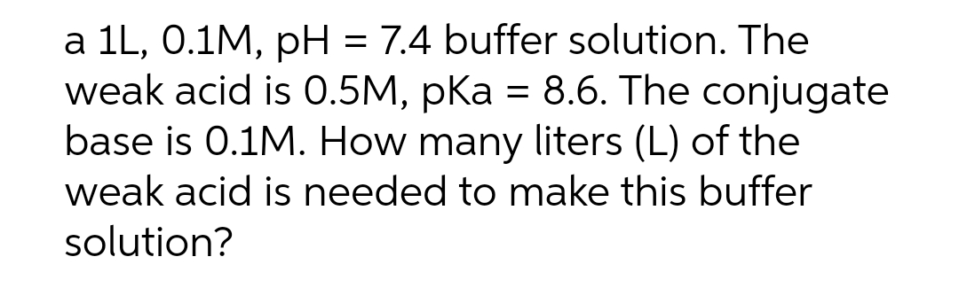 a 1L, 0.1M, pH = 7.4 buffer solution. The
weak acid is 0.5M, pKa = 8.6. The conjugate
base is 0.1M. How many liters (L) of the
weak acid is needed to make this buffer
solution?