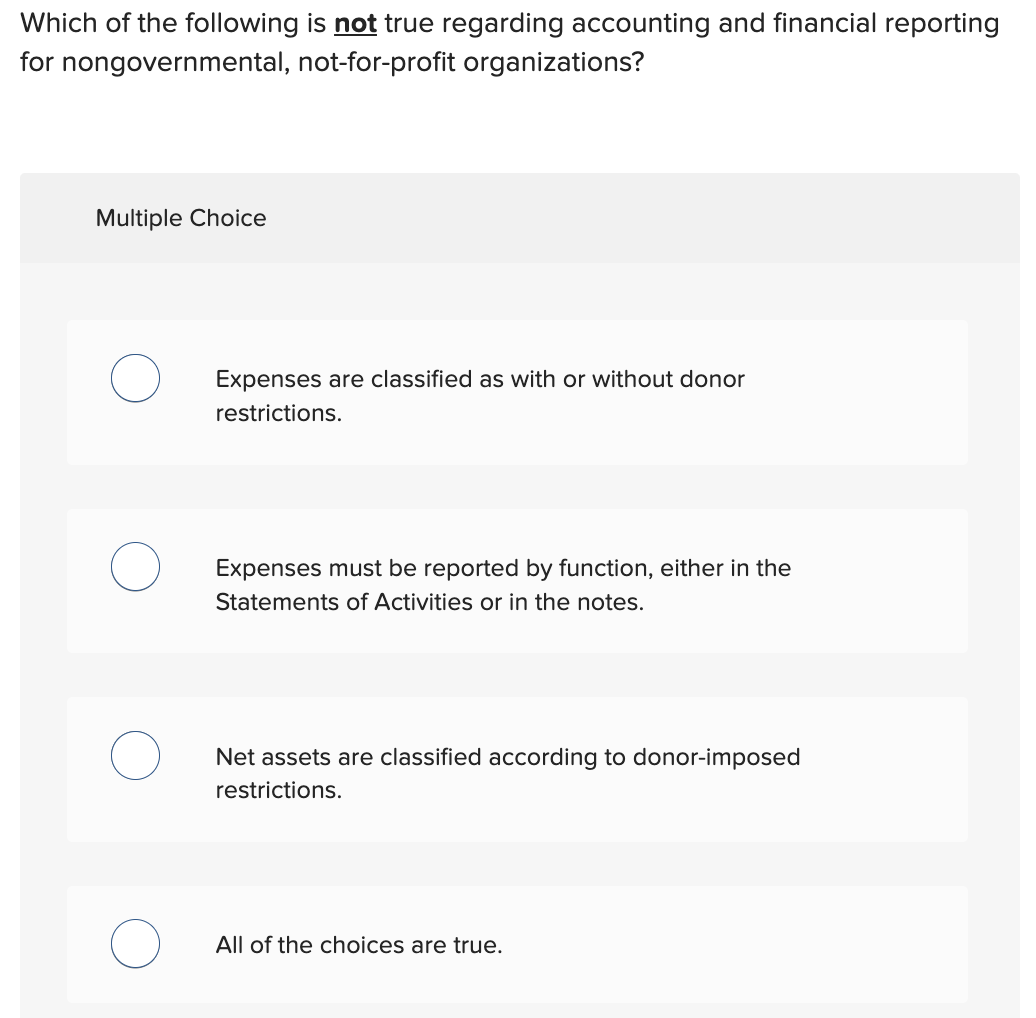 Which of the following is not true regarding accounting and financial reporting
for nongovernmental, not-for-profit organizations?
Multiple Choice
Expenses are classified as with or without donor
restrictions.
Expenses must be reported by function, either in the
Statements of Activities or in the notes.
Net assets are classified according to donor-imposed
restrictions.
All of the choices are true.
