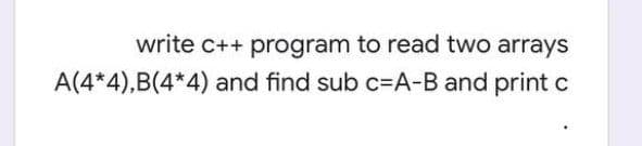 write c++ program to read two arrays
A(4*4),B(4*4) and find sub c=A-B and print c
